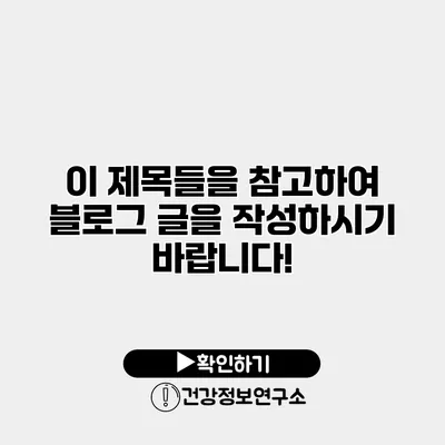 이 제목들을 참고하여 블로그 글을 작성하시기 바랍니다!