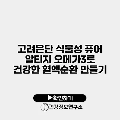 고려은단 식물성 퓨어 알티지 오메가3로 건강한 혈액순환 만들기